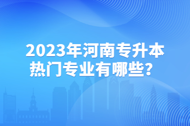 2023年河南專升本熱門專業(yè)有哪些？